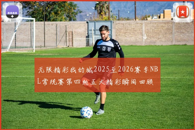 无限精彩我的城2025至2026赛季NBL常规赛第四轮五大精彩瞬间回顾