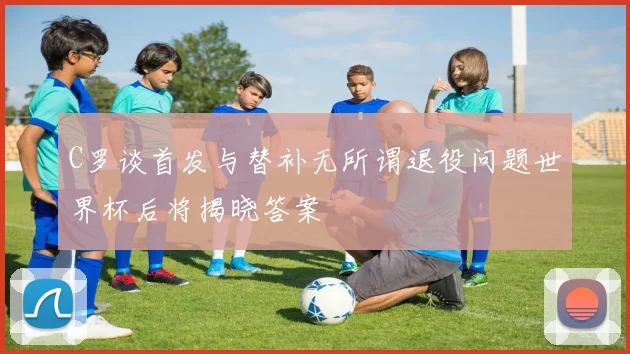 C罗谈首发与替补无所谓退役问题世界杯后将揭晓答案