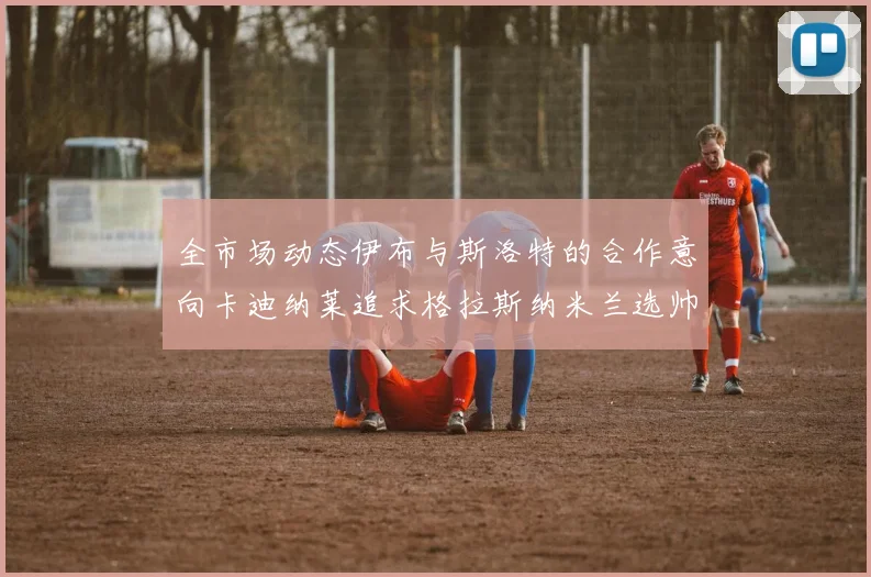 全市场动态伊布与斯洛特的合作意向卡迪纳莱追求格拉斯纳米兰选帅困境加剧