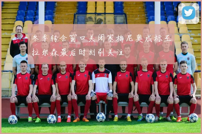 冬季转会窗口关闭塞梅尼奥成标王拉尔森最后时刻引关注