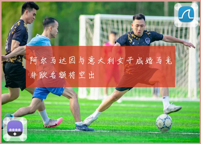 阿尔马达因与意大利女子成婚马竞非欧名额将空出