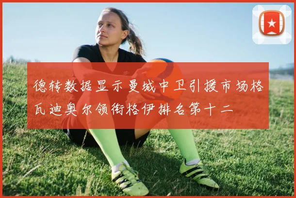 德转数据显示曼城中卫引援市场格瓦迪奥尔领衔格伊排名第十二