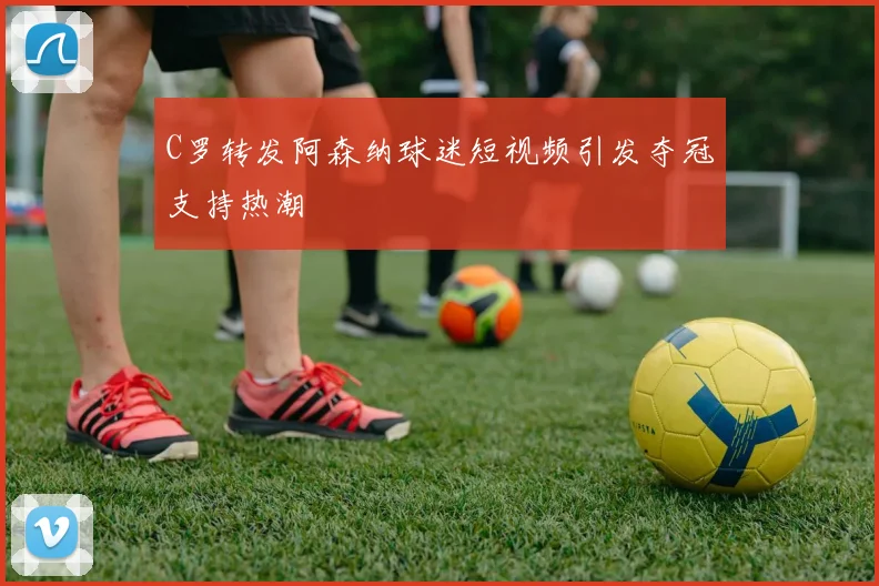 C罗转发阿森纳球迷短视频引发夺冠支持热潮