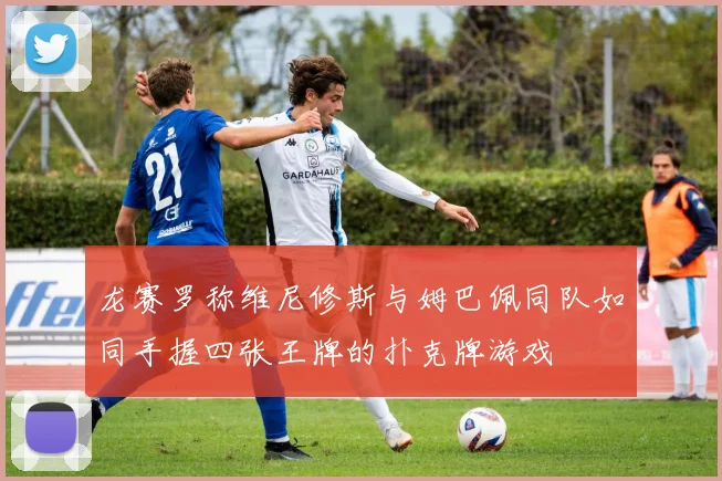 龙赛罗称维尼修斯与姆巴佩同队如同手握四张王牌的扑克牌游戏