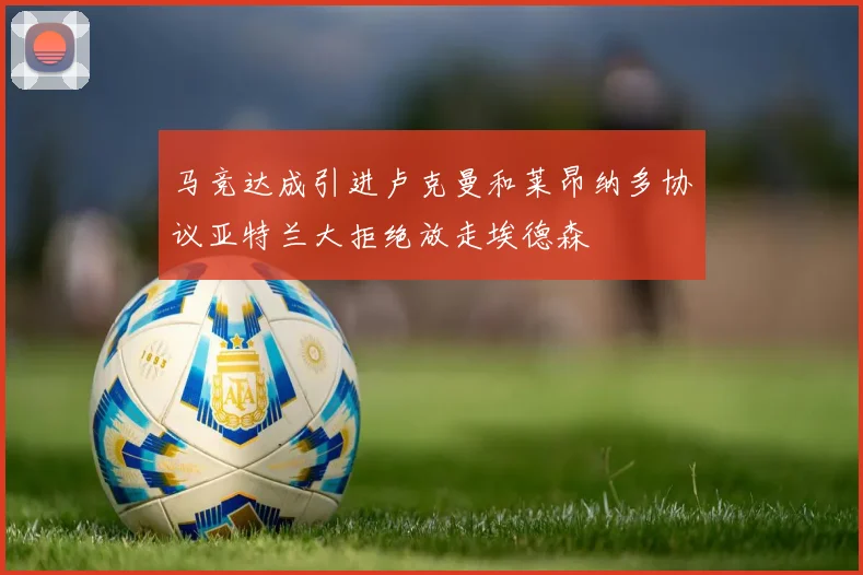 马竞达成引进卢克曼和莱昂纳多协议亚特兰大拒绝放走埃德森