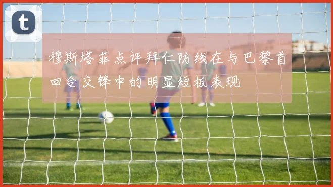 穆斯塔菲点评拜仁防线在与巴黎首回合交锋中的明显短板表现