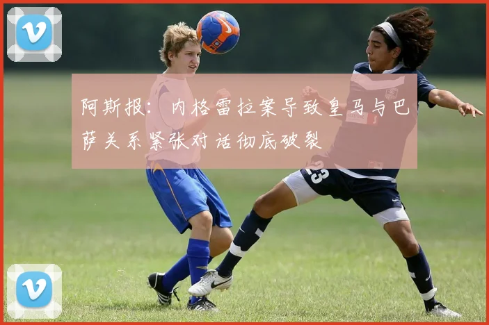 阿斯报：内格雷拉案导致皇马与巴萨关系紧张对话彻底破裂
