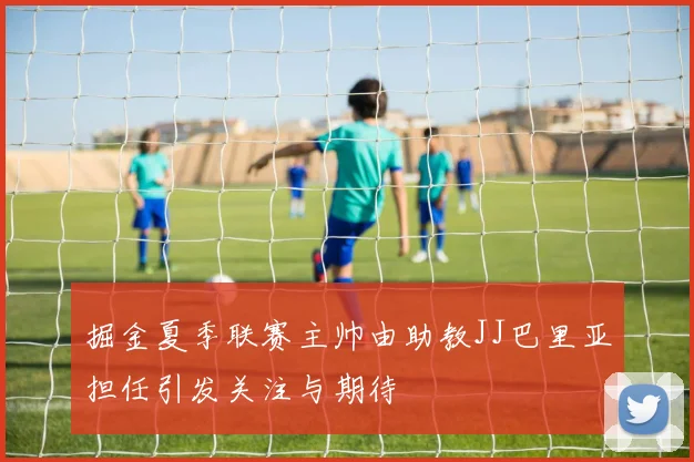 掘金夏季联赛主帅由助教JJ巴里亚担任引发关注与期待