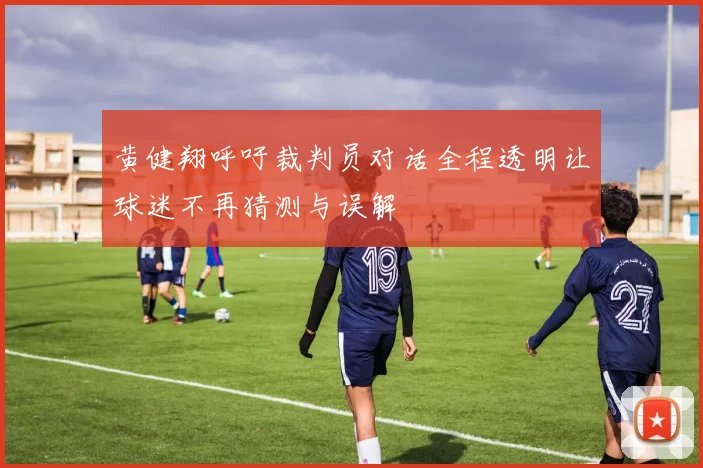 黄健翔呼吁裁判员对话全程透明让球迷不再猜测与误解