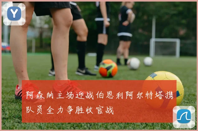 阿森纳主场迎战伯恩利阿尔特塔携队员全力争胜收官战