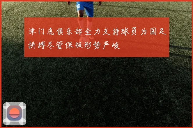 津门虎俱乐部全力支持球员为国足拼搏尽管保级形势严峻