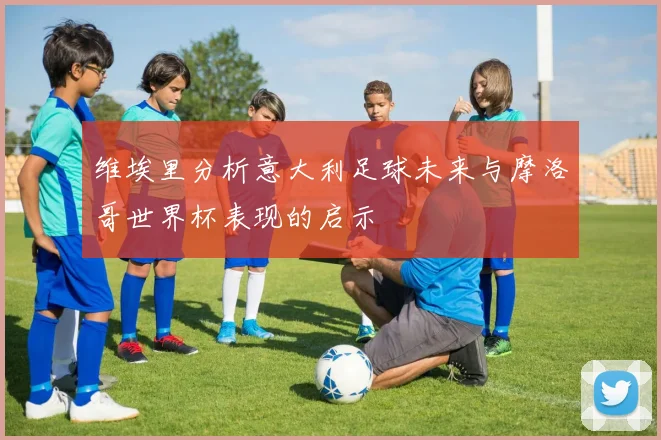 维埃里分析意大利足球未来与摩洛哥世界杯表现的启示
