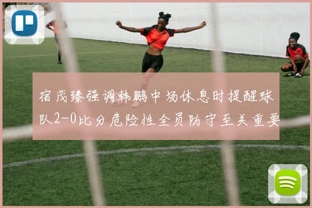 宿茂臻强调韩鹏中场休息时提醒球队2-0比分危险性全员防守至关重要