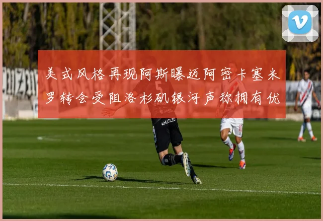 美式风格再现阿斯曝迈阿密卡塞米罗转会受阻洛杉矶银河声称拥有优先签约权