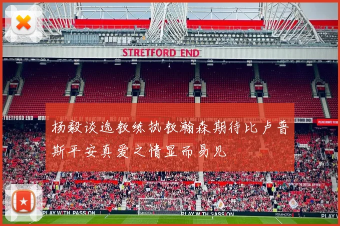 杨毅谈选教练执教瀚森期待比卢普斯平安真爱之情显而易见