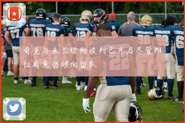 奇克与米兰续约谈判已开启尽管维拉有意仍倾向留队