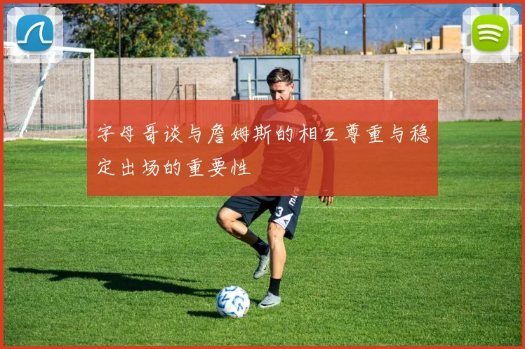 字母哥谈与詹姆斯的相互尊重与稳定出场的重要性