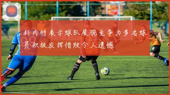 科内特表示球队展现竞争力多名球员积极发挥惜败令人遗憾