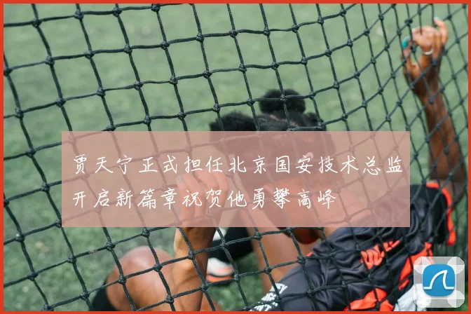 贾天宁正式担任北京国安技术总监开启新篇章祝贺他勇攀高峰