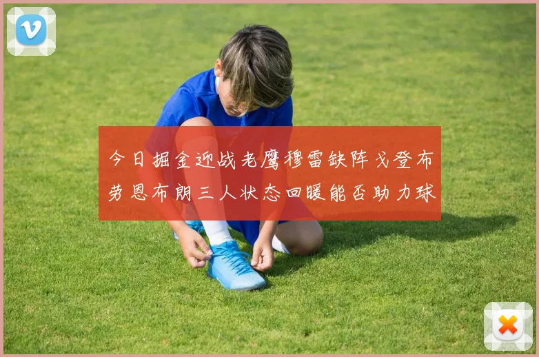 今日掘金迎战老鹰穆雷缺阵戈登布劳恩布朗三人状态回暖能否助力球队取胜