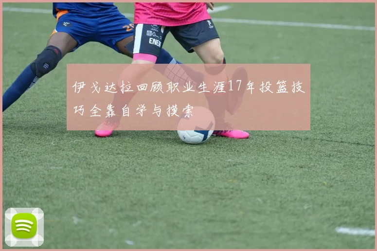 伊戈达拉回顾职业生涯17年投篮技巧全靠自学与摸索